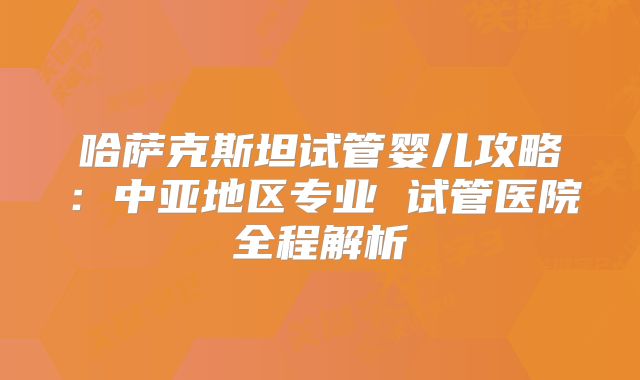 哈萨克斯坦试管婴儿攻略：中亚地区专业 试管医院全程解析