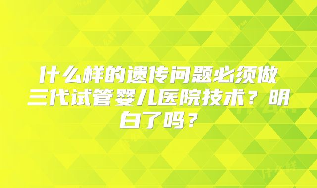 什么样的遗传问题必须做三代试管婴儿医院技术？明白了吗？