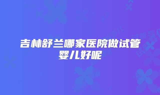 吉林舒兰哪家医院做试管婴儿好呢