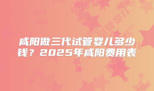 咸阳做三代试管婴儿多少钱?2025年咸阳费用表