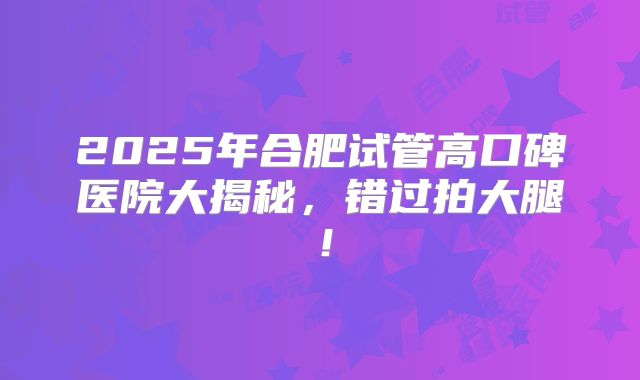 2025年合肥试管高口碑医院大揭秘,错过拍大腿!
