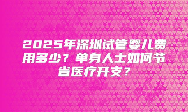 2025年深圳试管婴儿费用多少？单身人士如何节省医疗开支？