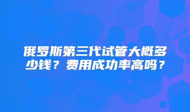 俄罗斯第三代试管大概多少钱？费用成功率高吗？