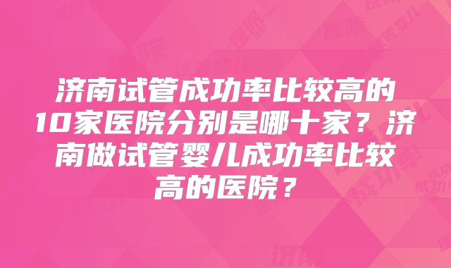 济南试管成功率比较高的10家医院分别是哪十家？济南做试管婴儿成功率比较高的医院？