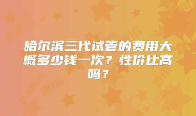 哈尔滨三代试管的费用大概多少钱一次？性价比高吗？