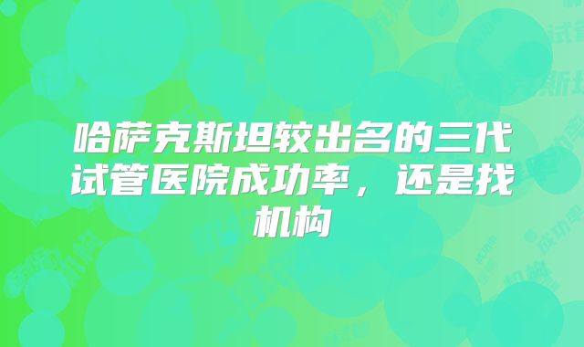 哈萨克斯坦较出名的三代试管医院成功率，还是找机构