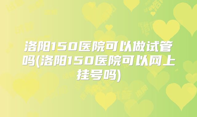 洛阳150医院可以做试管吗(洛阳150医院可以网上挂号吗)
