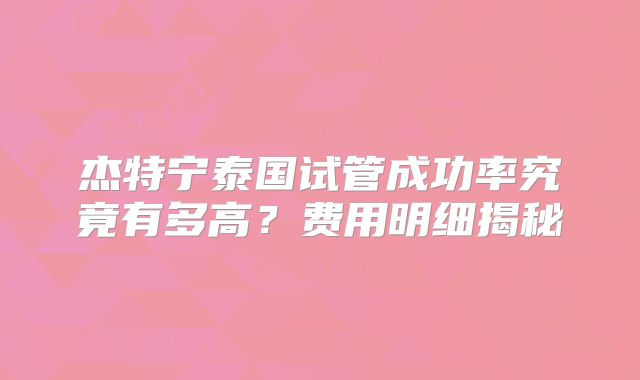 杰特宁泰国试管成功率究竟有多高？费用明细揭秘