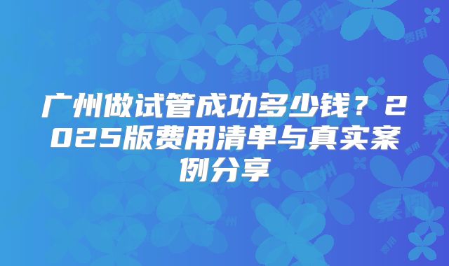 广州做试管成功多少钱？2025版费用清单与真实案例分享