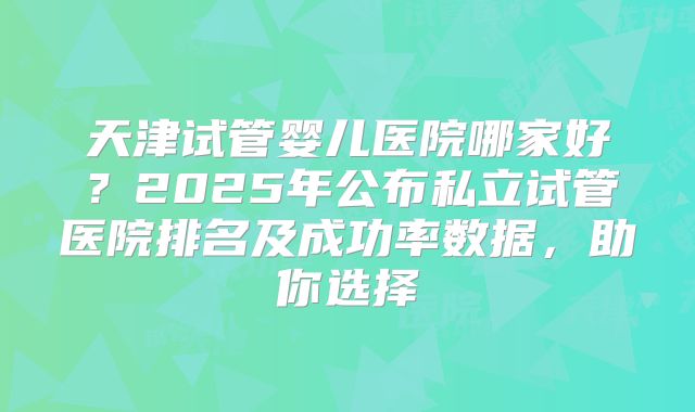 天津试管婴儿医院哪家好？2025年公布私立试管医院排名及成功率数据，助你选择