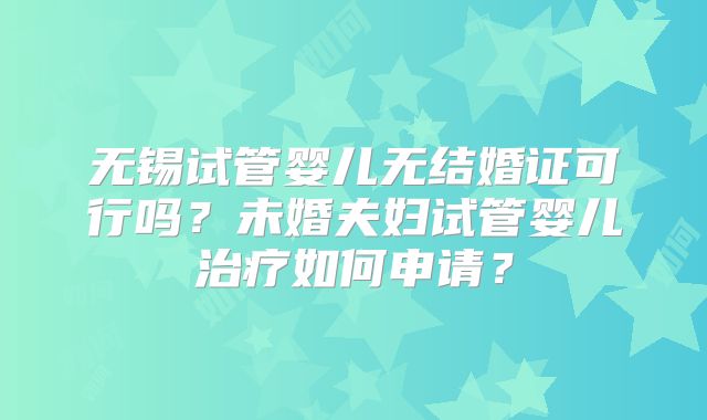 无锡试管婴儿无结婚证可行吗？未婚夫妇试管婴儿治疗如何申请？