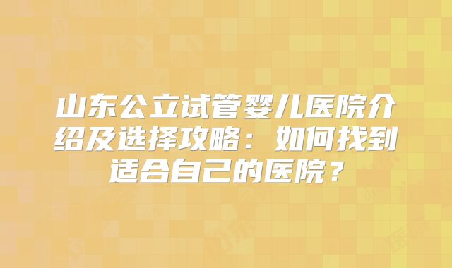 山东公立试管婴儿医院介绍及选择攻略：如何找到适合自己的医院？