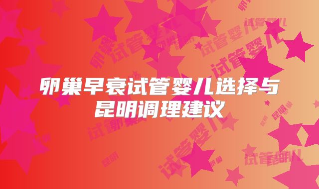 卵巢早衰试管婴儿选择与昆明调理建议