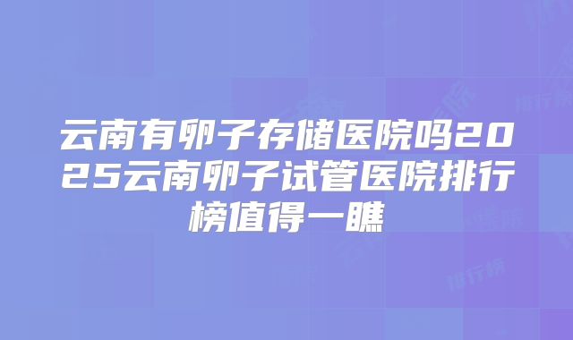 云南有卵子存储医院吗2025云南卵子试管医院排行榜值得一瞧