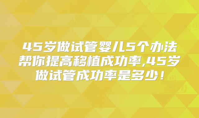 45岁做试管婴儿5个办法帮你提高移植成功率,45岁做试管成功率是多少！