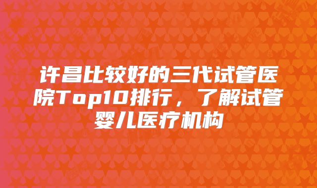 许昌比较好的三代试管医院Top10排行，了解试管婴儿医疗机构