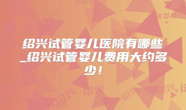 绍兴试管婴儿医院有哪些_绍兴试管婴儿费用大约多少！