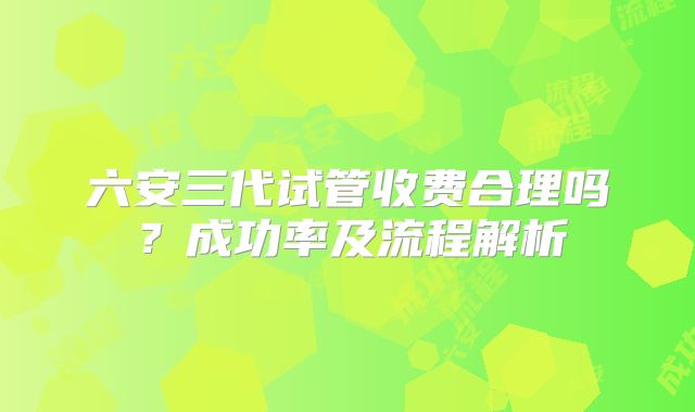 六安三代试管收费合理吗？成功率及流程解析