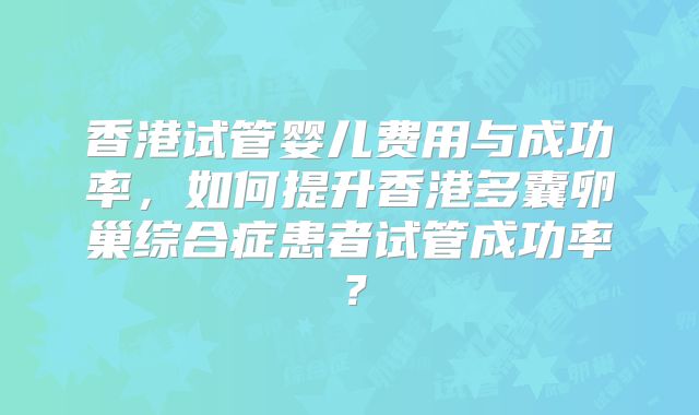 香港试管婴儿费用与成功率，如何提升香港多囊卵巢综合症患者试管成功率？