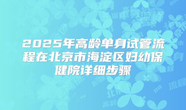 2025年高龄单身试管流程在北京市海淀区妇幼保健院详细步骤