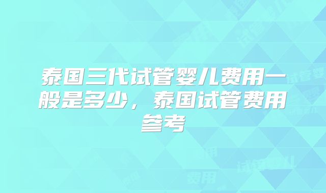 泰国三代试管婴儿费用一般是多少，泰国试管费用参考