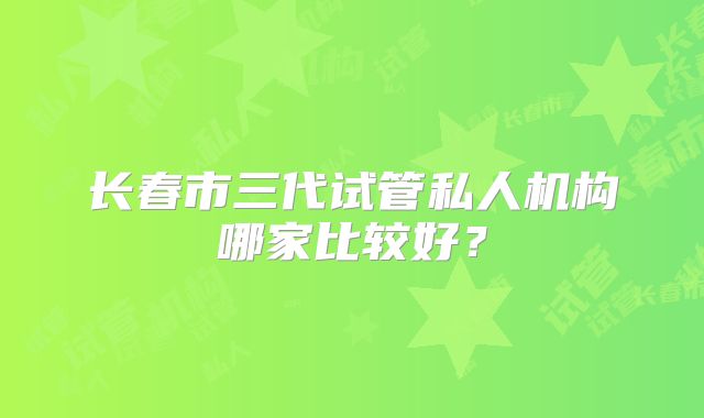 长春市三代试管私人机构哪家比较好？
