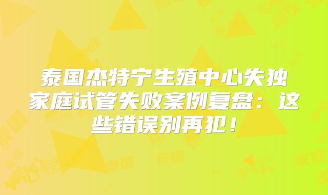 泰国杰特宁生殖中心失独家庭试管失败案例复盘：这些错误别再犯！
