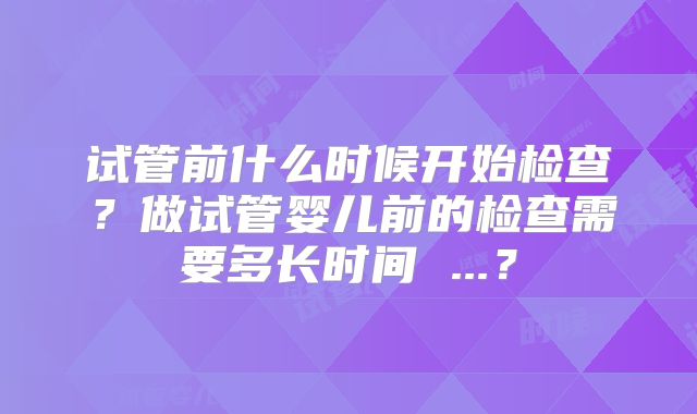 试管前什么时候开始检查？做试管婴儿前的检查需要多长时间 ...？