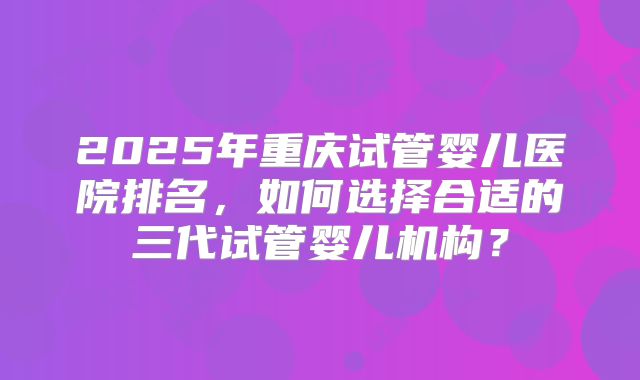 2025年重庆试管婴儿医院排名，如何选择合适的三代试管婴儿机构？
