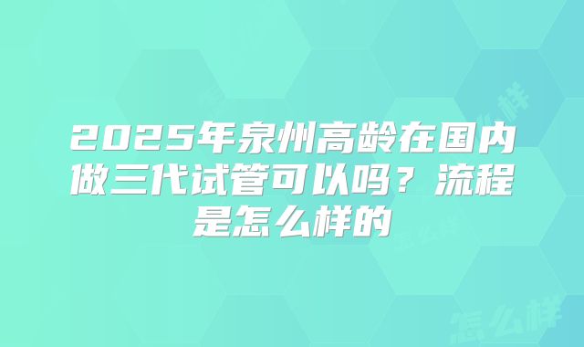 2025年泉州高龄在国内做三代试管可以吗？流程是怎么样的