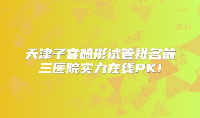 天津子宫畸形试管排名前三医院实力在线PK!