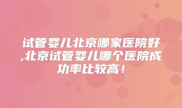 试管婴儿北京哪家医院好,北京试管婴儿哪个医院成功率比较高！