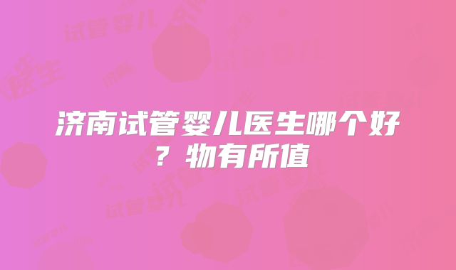 济南试管婴儿医生哪个好？物有所值