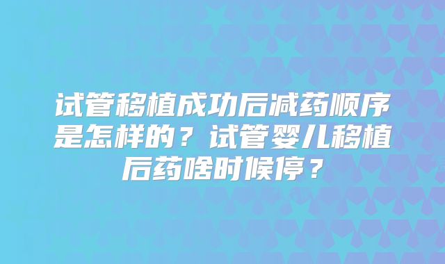 试管移植成功后减药顺序是怎样的？试管婴儿移植后药啥时候停？