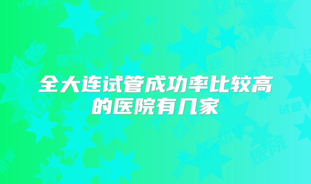 全大连试管成功率比较高的医院有几家