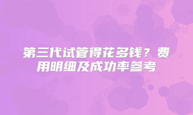 第三代试管得花多钱？费用明细及成功率参考