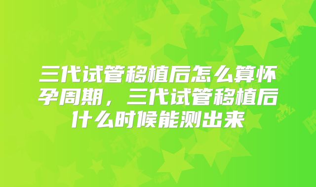 三代试管移植后怎么算怀孕周期,三代试管移植后什么时候能测出来