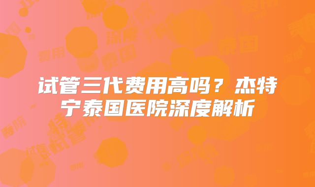 试管三代费用高吗？杰特宁泰国医院深度解析