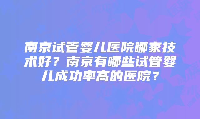 南京试管婴儿医院哪家技术好？南京有哪些试管婴儿成功率高的医院？
