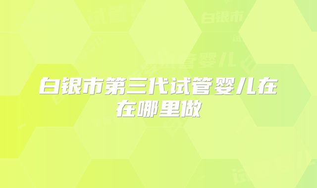 白银市第三代试管婴儿在在哪里做