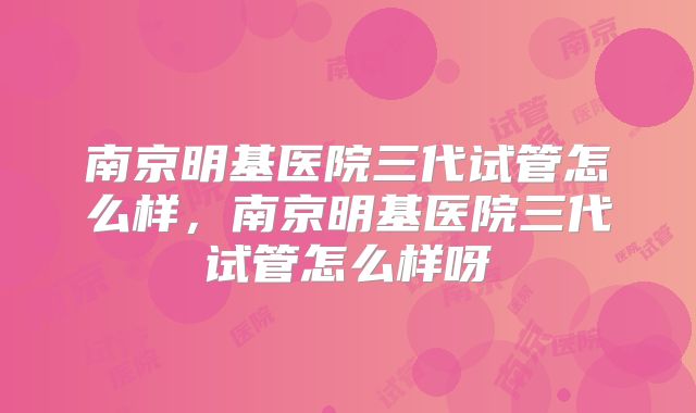 南京明基医院三代试管怎么样，南京明基医院三代试管怎么样呀