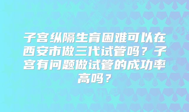 子宫纵隔生育困难可以在西安市做三代试管吗？子宫有问题做试管的成功率高吗？