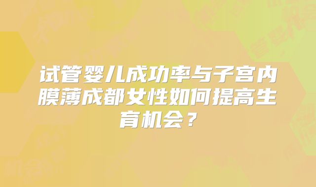 试管婴儿成功率与子宫内膜薄成都女性如何提高生育机会？