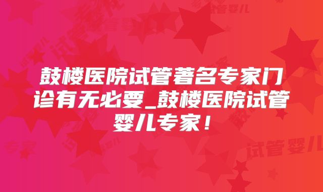 鼓楼医院试管著名专家门诊有无必要_鼓楼医院试管婴儿专家！