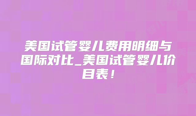 美国试管婴儿费用明细与国际对比_美国试管婴儿价目表！