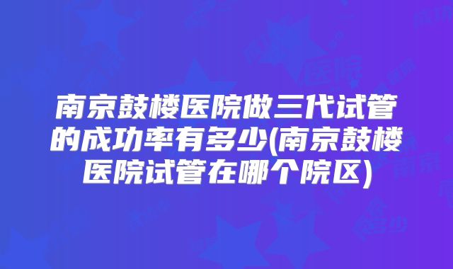 南京鼓楼医院做三代试管的成功率有多少(南京鼓楼医院试管在哪个院区)