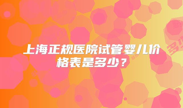 上海正规医院试管婴儿价格表是多少？