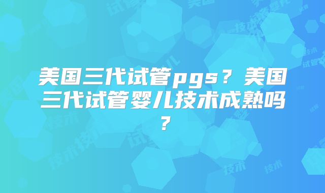 美国三代试管pgs？美国三代试管婴儿技术成熟吗？