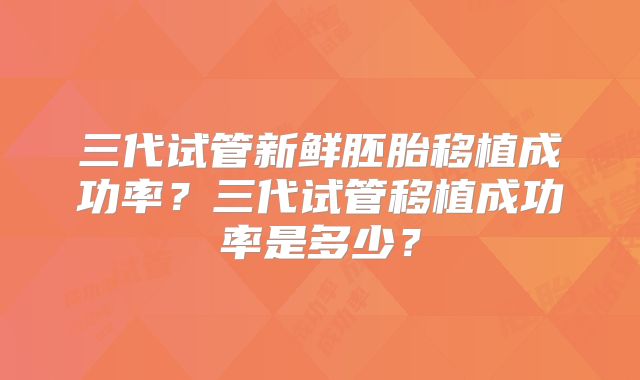 三代试管新鲜胚胎移植成功率？三代试管移植成功率是多少？