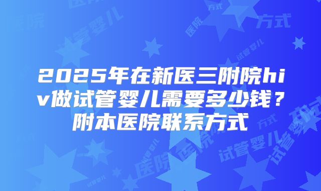 2025年在新医三附院hiv做试管婴儿需要多少钱？附本医院联系方式